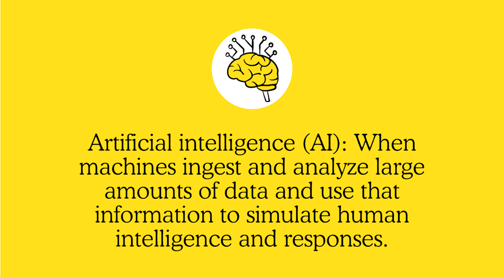 Artificial intelligence (AI): When machines ingest and analyze large amounts of data and use that information to simulate human intelligence and responses.